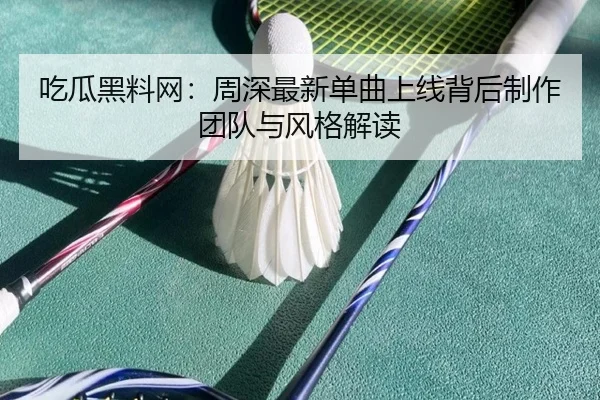吃瓜黑料网：周深最新单曲上线背后制作团队与风格解读