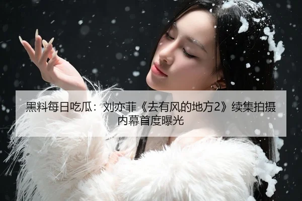 黑料每日吃瓜：刘亦菲《去有风的地方2》续集拍摄内幕首度曝光